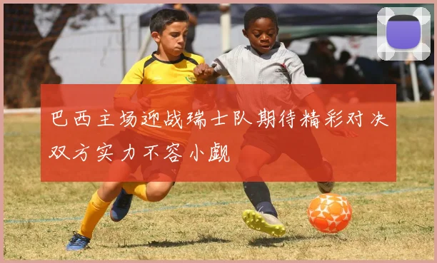 巴西主场迎战瑞士队期待精彩对决双方实力不容小觑