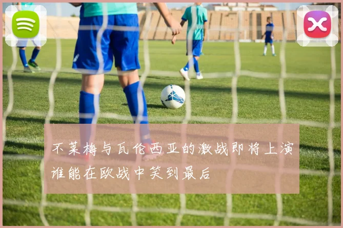 不莱梅与瓦伦西亚的激战即将上演谁能在欧战中笑到最后