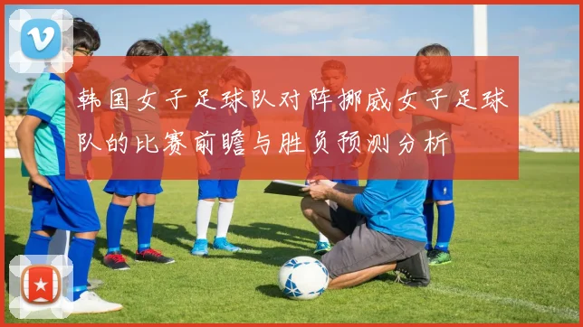 韩国女子足球队对阵挪威女子足球队的比赛前瞻与胜负预测分析