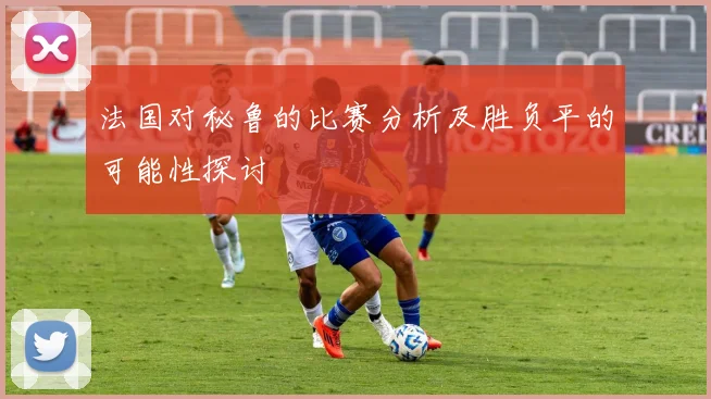 法国对秘鲁的比赛分析及胜负平的可能性探讨