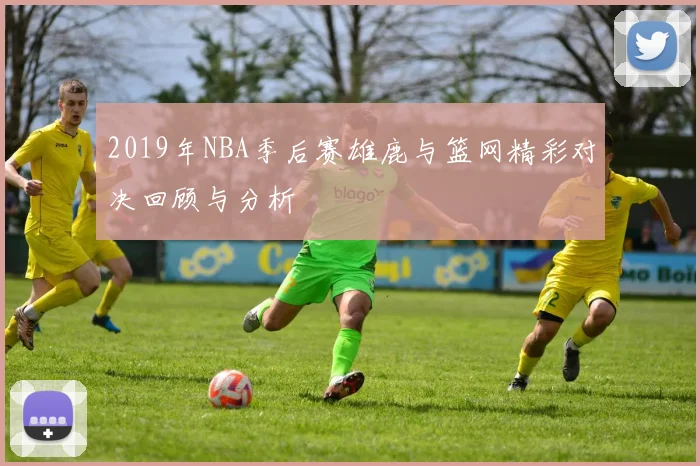 2019年NBA季后赛雄鹿与篮网精彩对决回顾与分析