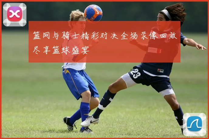 篮网与骑士精彩对决全场录像回放尽享篮球盛宴