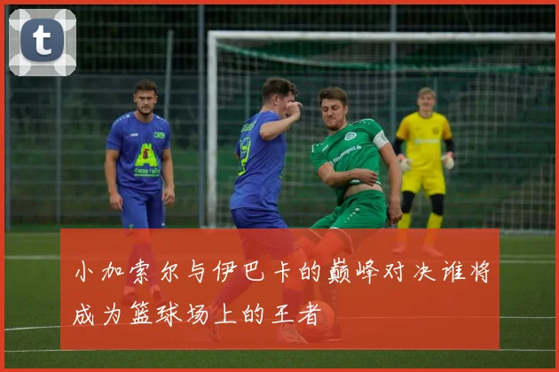 小加索尔与伊巴卡的巅峰对决谁将成为篮球场上的王者