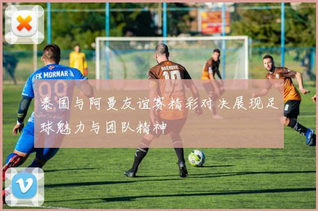 泰国与阿曼友谊赛精彩对决展现足球魅力与团队精神