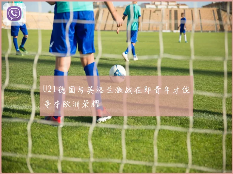 U21德国与英格兰激战在即青年才俊争夺欧洲荣耀