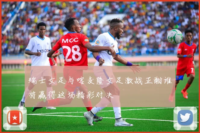 瑞士女足与喀麦隆女足激战正酣谁将赢得这场精彩对决