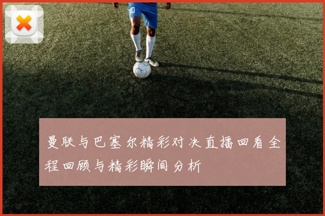 曼联与巴塞尔精彩对决直播回看全程回顾与精彩瞬间分析