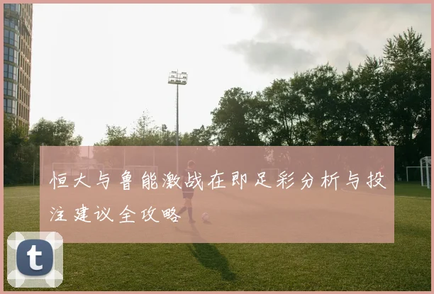 恒大与鲁能激战在即足彩分析与投注建议全攻略