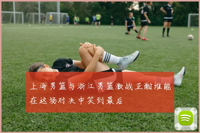 上海男篮与浙江男篮激战正酣谁能在这场对决中笑到最后